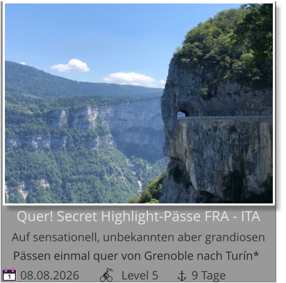 Pässen einmal quer von Grenoble nach Turín*    08.08.2026              Level 5           9 Tage 1 Quer! Secret Highlight-Pässe FRA - ITAAuf sensationell, unbekannten aber grandiosen