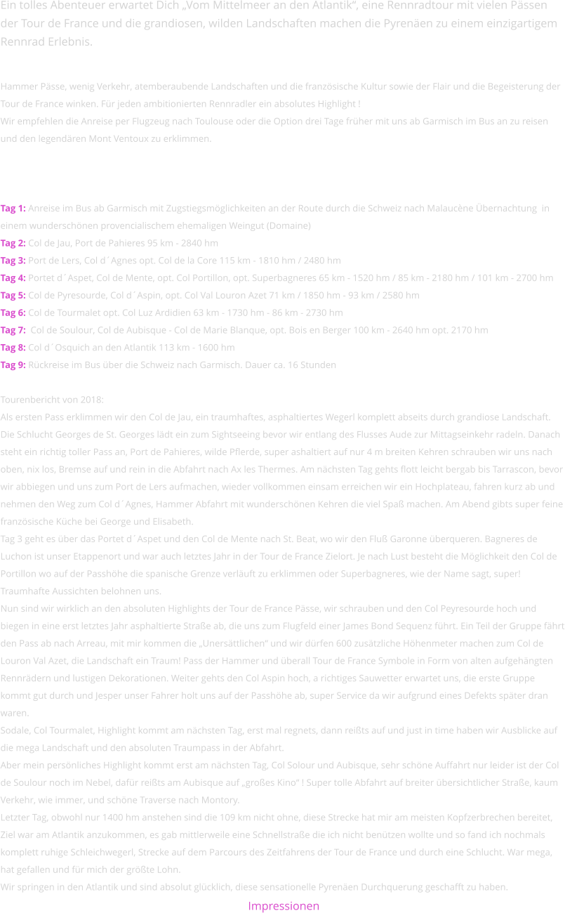 Ein tolles Abenteuer erwartet Dich „Vom Mittelmeer an den Atlantik“, eine Rennradtour mit vielen Pässen der Tour de France und die grandiosen, wilden Landschaften machen die Pyrenäen zu einem einzigartigem Rennrad Erlebnis.  Hammer Pässe, wenig Verkehr, atemberaubende Landschaften und die französische Kultur sowie der Flair und die Begeisterung der Tour de France winken. Für jeden ambitionierten Rennradler ein absolutes Highlight ! Wir empfehlen die Anreise per Flugzeug nach Toulouse oder die Option drei Tage früher mit uns ab Garmisch im Bus an zu reisen und den legendären Mont Ventoux zu erklimmen.    Tag 1: Anreise im Bus ab Garmisch mit Zugstiegsmöglichkeiten an der Route durch die Schweiz nach Malaucène Übernachtung  in einem wunderschönen provencialischem ehemaligen Weingut (Domaine) Tag 2: Col de Jau, Port de Pahieres 95 km - 2840 hm Tag 3: Port de Lers, Col d´Agnes opt. Col de la Core 115 km - 1810 hm / 2480 hm Tag 4: Portet d´Aspet, Col de Mente, opt. Col Portillon, opt. Superbagneres 65 km - 1520 hm / 85 km - 2180 hm / 101 km - 2700 hm Tag 5: Col de Pyresourde, Col d´Aspin, opt. Col Val Louron Azet 71 km / 1850 hm - 93 km / 2580 hm Tag 6: Col de Tourmalet opt. Col Luz Ardidien 63 km - 1730 hm - 86 km - 2730 hm Tag 7:  Col de Soulour, Col de Aubisque - Col de Marie Blanque, opt. Bois en Berger 100 km - 2640 hm opt. 2170 hm Tag 8: Col d´Osquich an den Atlantik 113 km - 1600 hm Tag 9: Rückreise im Bus über die Schweiz nach Garmisch. Dauer ca. 16 Stunden  Tourenbericht von 2018:Als ersten Pass erklimmen wir den Col de Jau, ein traumhaftes, asphaltiertes Wegerl komplett abseits durch grandiose Landschaft. Die Schlucht Georges de St. Georges lädt ein zum Sightseeing bevor wir entlang des Flusses Aude zur Mittagseinkehr radeln. Danach steht ein richtig toller Pass an, Port de Pahieres, wilde Pflerde, super ashaltiert auf nur 4 m breiten Kehren schrauben wir uns nach oben, nix los, Bremse auf und rein in die Abfahrt nach Ax les Thermes. Am nächsten Tag gehts flott leicht bergab bis Tarrascon, bevor wir abbiegen und uns zum Port de Lers aufmachen, wieder vollkommen einsam erreichen wir ein Hochplateau, fahren kurz ab und nehmen den Weg zum Col d´Agnes, Hammer Abfahrt mit wunderschönen Kehren die viel Spaß machen. Am Abend gibts super feine französische Küche bei George und Elisabeth. Tag 3 geht es über das Portet d´Aspet und den Col de Mente nach St. Beat, wo wir den Fluß Garonne überqueren. Bagneres de Luchon ist unser Etappenort und war auch letztes Jahr in der Tour de France Zielort. Je nach Lust besteht die Möglichkeit den Col de Portillon wo auf der Passhöhe die spanische Grenze verläuft zu erklimmen oder Superbagneres, wie der Name sagt, super! Traumhafte Aussichten belohnen uns.Nun sind wir wirklich an den absoluten Highlights der Tour de France Pässe, wir schrauben und den Col Peyresourde hoch und biegen in eine erst letztes Jahr asphaltierte Straße ab, die uns zum Flugfeld einer James Bond Sequenz führt. Ein Teil der Gruppe fährt den Pass ab nach Arreau, mit mir kommen die „Unersättlichen“ und wir dürfen 600 zusätzliche Höhenmeter machen zum Col de Louron Val Azet, die Landschaft ein Traum! Pass der Hammer und überall Tour de France Symbole in Form von alten aufgehängten Rennrädern und lustigen Dekorationen. Weiter gehts den Col Aspin hoch, a richtiges Sauwetter erwartet uns, die erste Gruppe kommt gut durch und Jesper unser Fahrer holt uns auf der Passhöhe ab, super Service da wir aufgrund eines Defekts später dran waren. Sodale, Col Tourmalet, Highlight kommt am nächsten Tag, erst mal regnets, dann reißts auf und just in time haben wir Ausblicke auf die mega Landschaft und den absoluten Traumpass in der Abfahrt. Aber mein persönliches Highlight kommt erst am nächsten Tag, Col Solour und Aubisque, sehr schöne Auffahrt nur leider ist der Col de Soulour noch im Nebel, dafür reißts am Aubisque auf „großes Kino“ ! Super tolle Abfahrt auf breiter übersichtlicher Straße, kaum Verkehr, wie immer, und schöne Traverse nach Montory. Letzter Tag, obwohl nur 1400 hm anstehen sind die 109 km nicht ohne, diese Strecke hat mir am meisten Kopfzerbrechen bereitet, Ziel war am Atlantik anzukommen, es gab mittlerweile eine Schnellstraße die ich nicht benützen wollte und so fand ich nochmals komplett ruhige Schleichwegerl, Strecke auf dem Parcours des Zeitfahrens der Tour de France und durch eine Schlucht. War mega, hat gefallen und für mich der größte Lohn. Wir springen in den Atlantik und sind absolut glücklich, diese sensationelle Pyrenäen Durchquerung geschafft zu haben. Impressionen