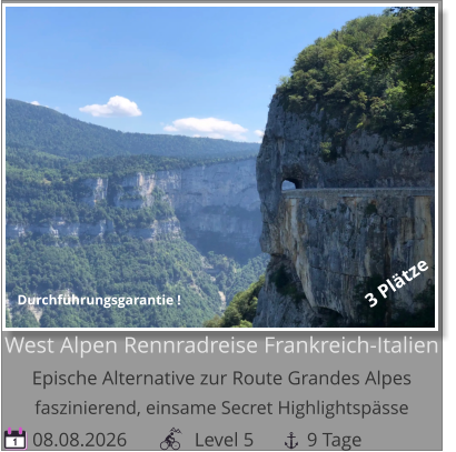 08.08.2026              Level 5           9 Tage 1 West Alpen Rennradreise Frankreich-ItalienEpische Alternative zur Route Grandes Alpesfaszinierend, einsame Secret Highlightspässe 3 Plätze Durchführungsgarantie !