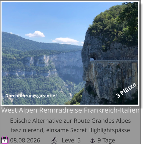 08.08.2026              Level 5           9 Tage 1 West Alpen Rennradreise Frankreich-ItalienEpische Alternative zur Route Grandes Alpesfaszinierend, einsame Secret Highlightspässe 3 Plätze Durchführungsgarantie !