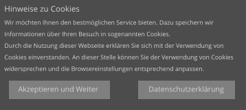 Datenschutzerklärung Hinweise zu Cookies Wir möchten Ihnen den bestmöglichen Service bieten. Dazu speichern wir  Informationen über Ihren Besuch in sogenannten Cookies. Durch die Nutzung dieser Webseite erklären Sie sich mit der Verwendung von  Cookies einverstanden. An dieser Stelle können Sie der Verwendung von Cookies  widersprechen und die Browsereinstellungen entsprechend anpassen. Akzeptieren und Weiter